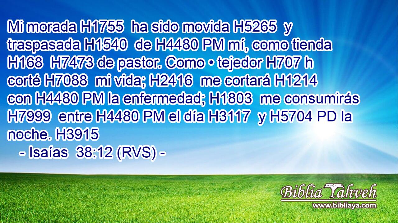 Mi morada H1755  ha sido movida H5265  y traspasada H1540  de H4480 PM mí, como tienda H168  H7473 de pastor. Como • tejedor H707 h corté H7088  mi vida; H2416  me cortará H1214  con H4480 PM la enfermedad; H1803  me consumirás H7999  entre H4480 PM el día H3117  y H5704 PD la noche. H3915  