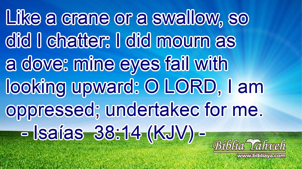 Like a crane or a swallow, so did I chatter: I did mourn as a dove: mine eyes fail with looking upward: O LORD, I am oppressed; undertakec for me.