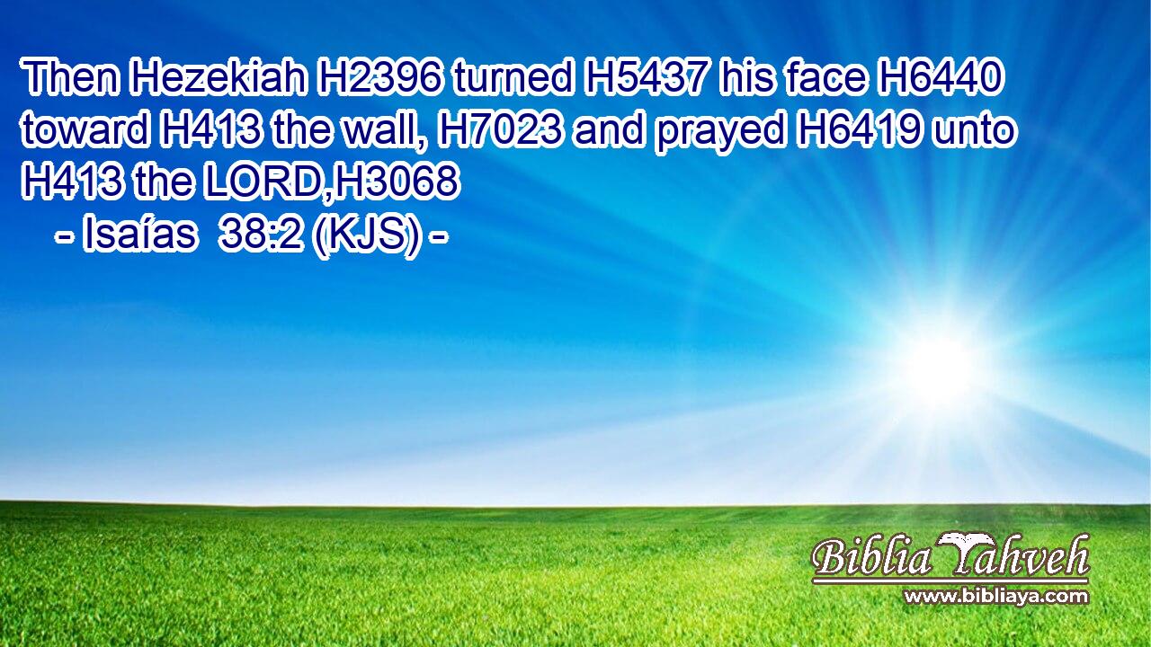 Then Hezekiah H2396 turned H5437 his face H6440 toward H413 the wall, H7023 and prayed H6419 unto H413 the LORD,H3068