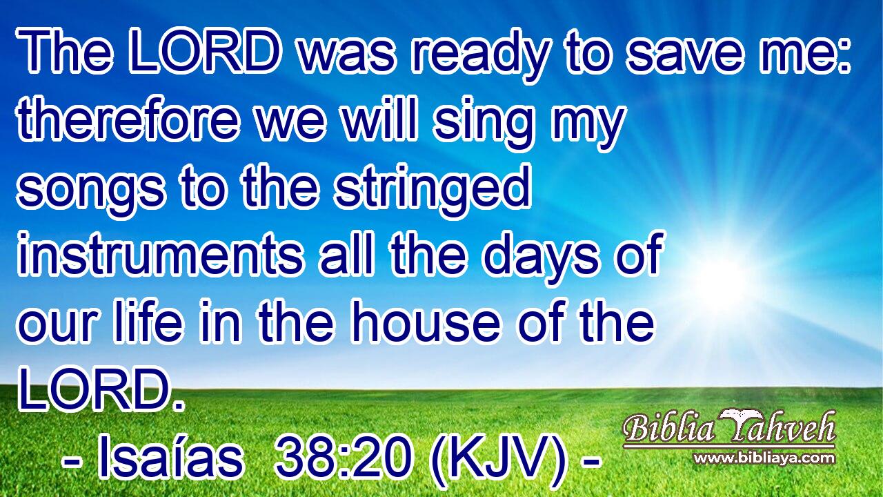The LORD was ready to save me: therefore we will sing my songs to the stringed instruments all the days of our life in the house of the LORD.