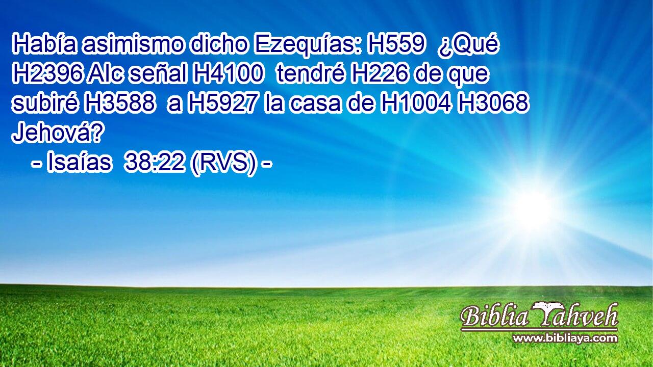 Había asimismo dicho Ezequías: H559  ¿Qué H2396 AIc señal H4100  tendré H226 de que subiré H3588  a H5927 la casa de H1004 H3068 Jehová? 