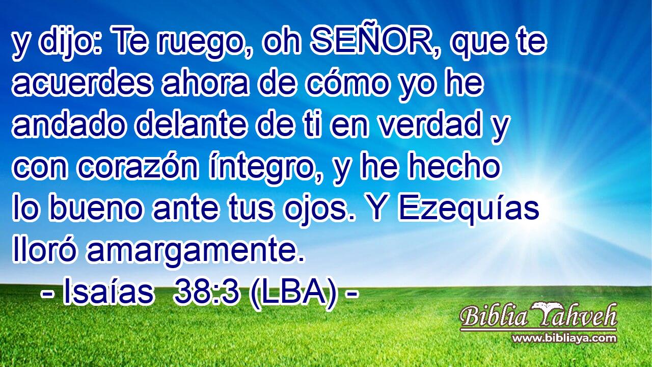 y dijo: Te ruego, oh SEÑOR, que te acuerdes ahora de cómo yo he andado delante de ti en verdad y con corazón íntegro, y he hecho lo bueno ante tus ojos. Y Ezequías lloró amargamente.