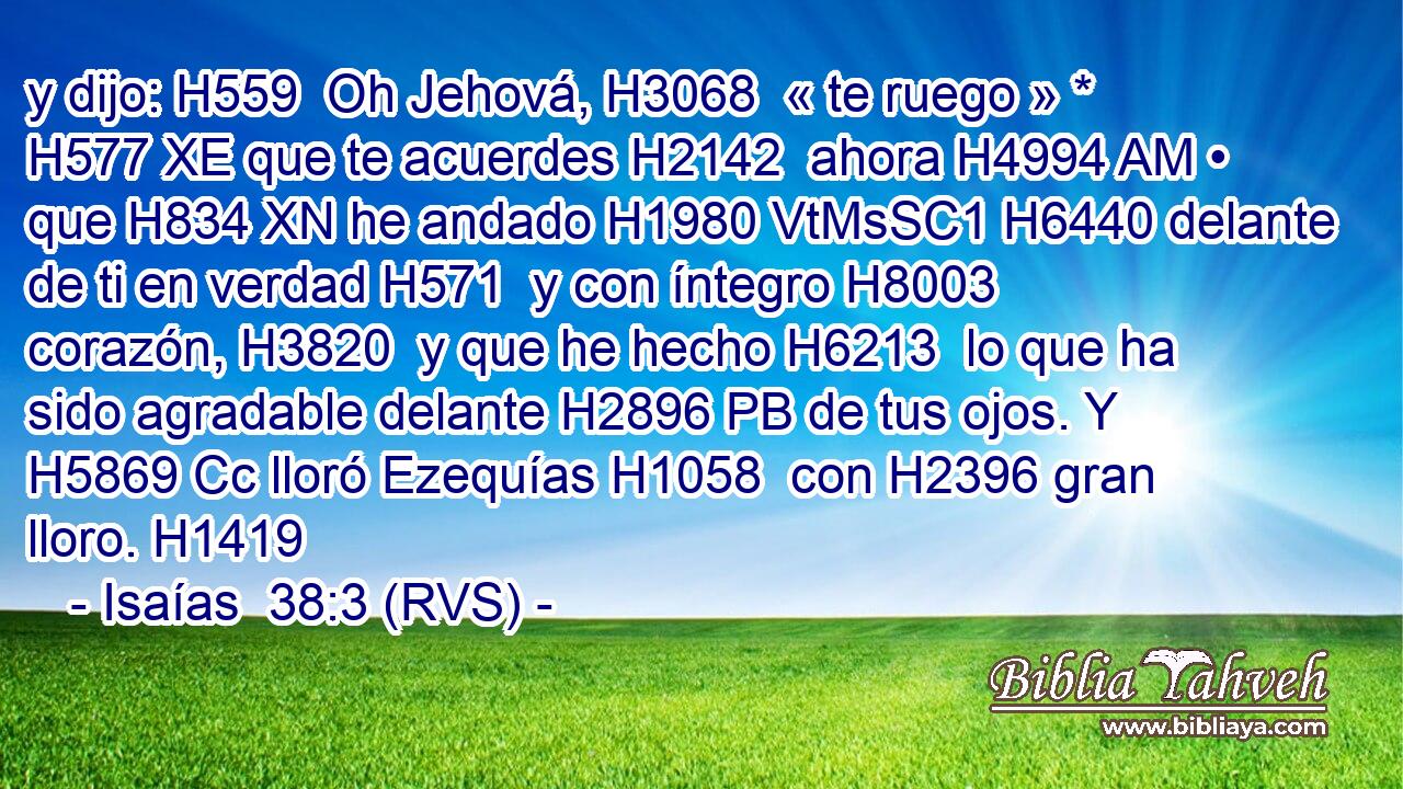 y dijo: H559  Oh Jehová, H3068  « te ruego » * H577 XE que te acuerdes H2142  ahora H4994 AM • que H834 XN he andado H1980 VtMsSC1 H6440 delante de ti en verdad H571  y con íntegro H8003  corazón, H3820  y que he hecho H6213  lo que ha sido agradable delante H2896 PB de tus ojos. Y H5869 Cc lloró Ezequías H1058  con H2396 gran lloro. H1419  