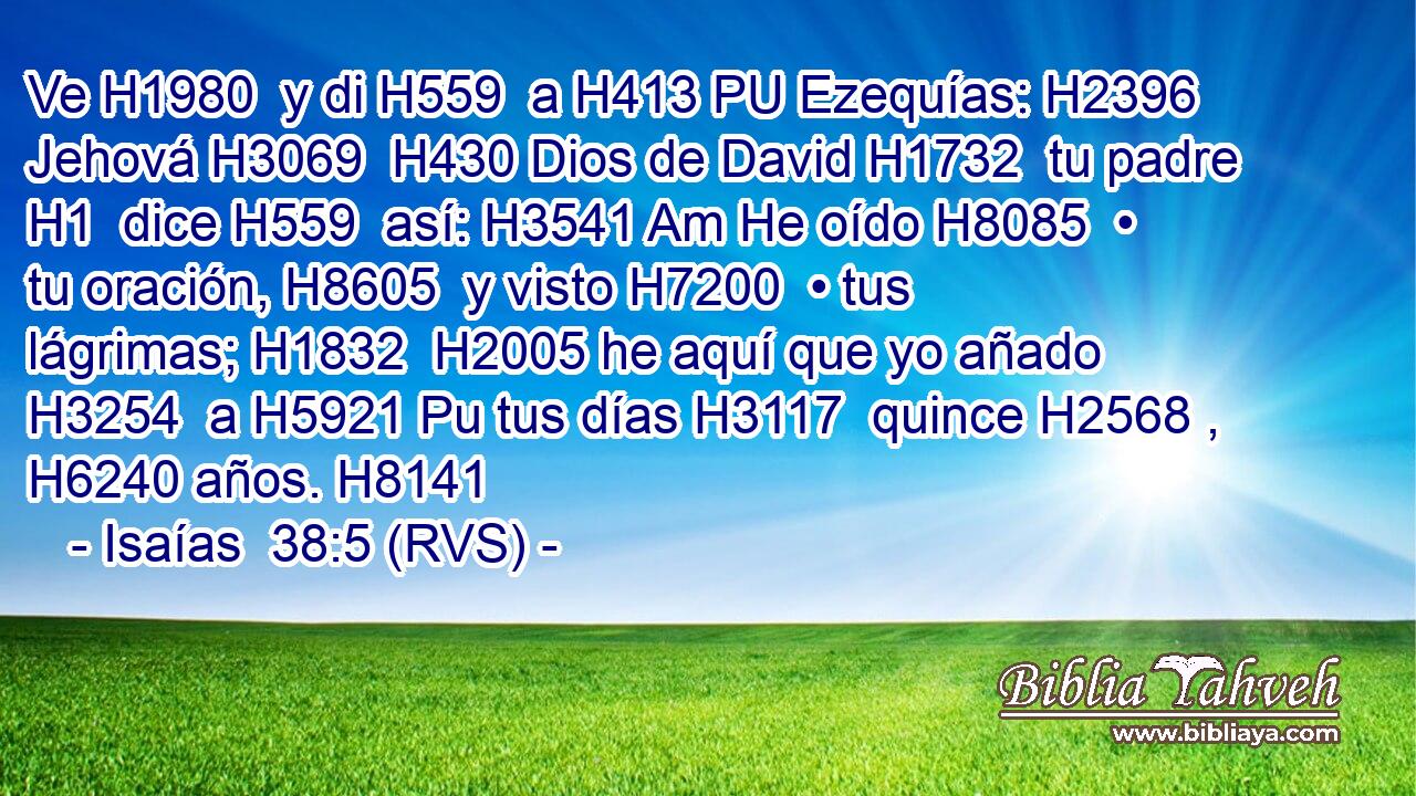Ve H1980  y di H559  a H413 PU Ezequías: H2396  Jehová H3069  H430 Dios de David H1732  tu padre H1  dice H559  así: H3541 Am He oído H8085  • tu oración, H8605  y visto H7200  • tus lágrimas; H1832  H2005 he aquí que yo añado H3254  a H5921 Pu tus días H3117  quince H2568 ,  H6240 años. H8141  