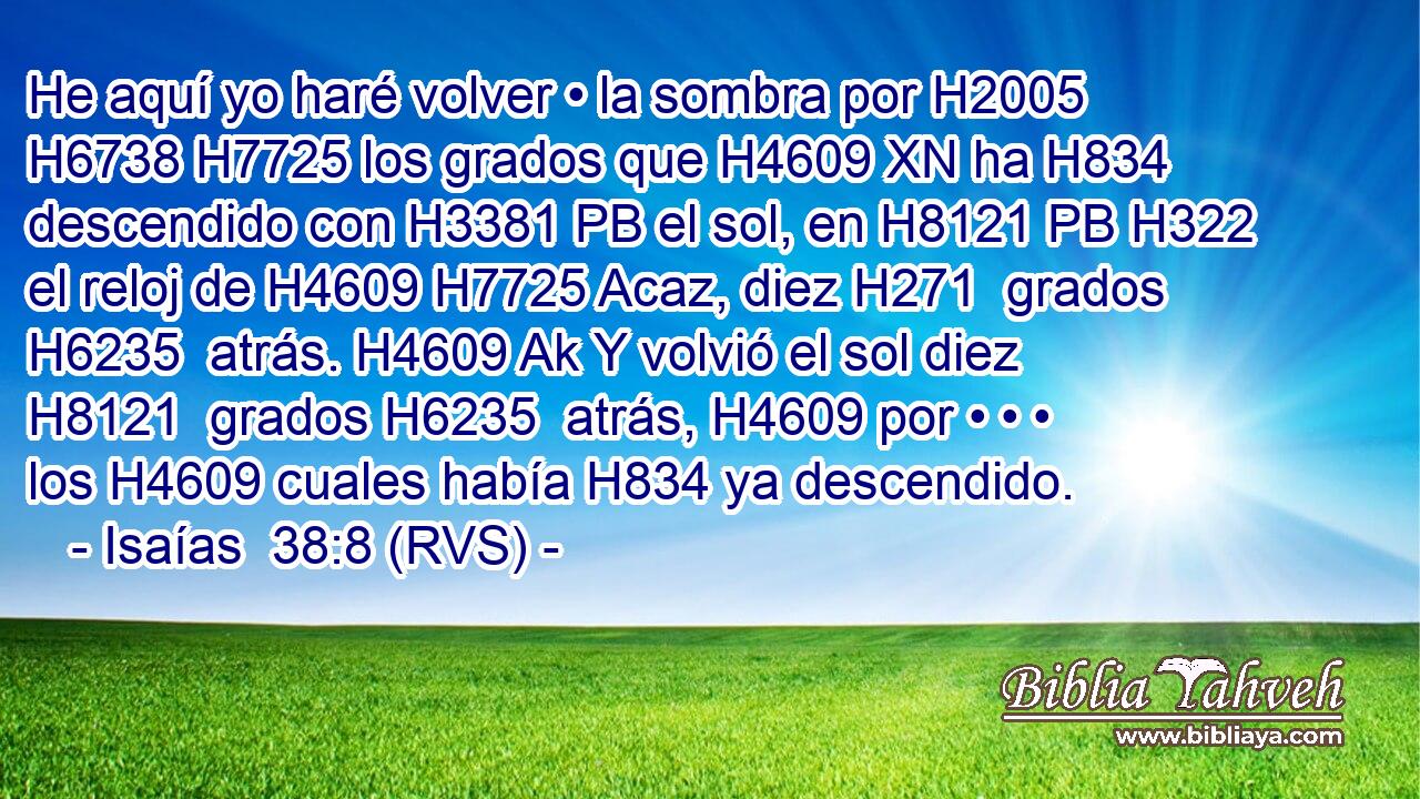 He aquí yo haré volver • la sombra por H2005 H6738 H7725 los grados que H4609 XN ha H834 descendido con H3381 PB el sol, en H8121 PB H322 el reloj de H4609 H7725 Acaz, diez H271  grados H6235  atrás. H4609 Ak Y volvió el sol diez H8121  grados H6235  atrás, H4609 por • • • los H4609 cuales había H834 ya descendido. 