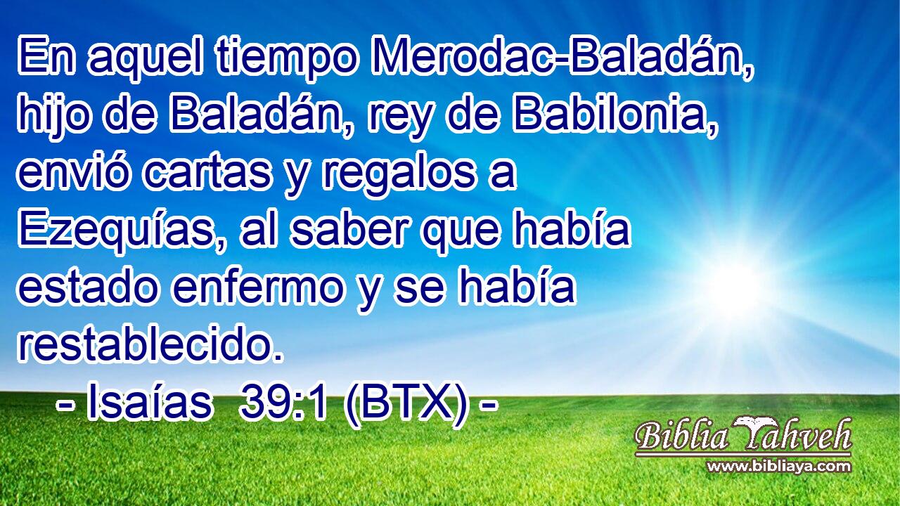 En aquel tiempo Merodac-Baladán, hijo de Baladán, rey de Babilonia, envió cartas y regalos a Ezequías, al saber que había estado enfermo y se había restablecido.