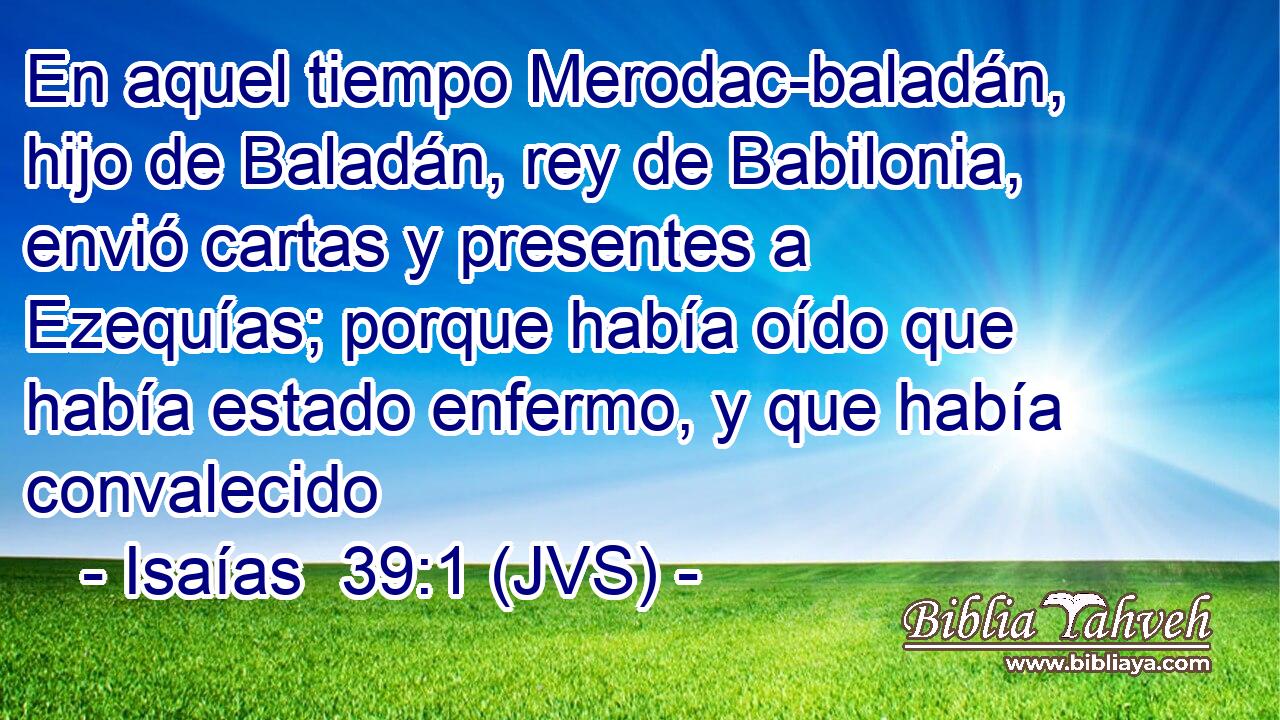 En aquel tiempo Merodac-baladán, hijo de Baladán, rey de Babilonia, envió cartas y presentes a Ezequías; porque había oído que había estado enfermo, y que había convalecido