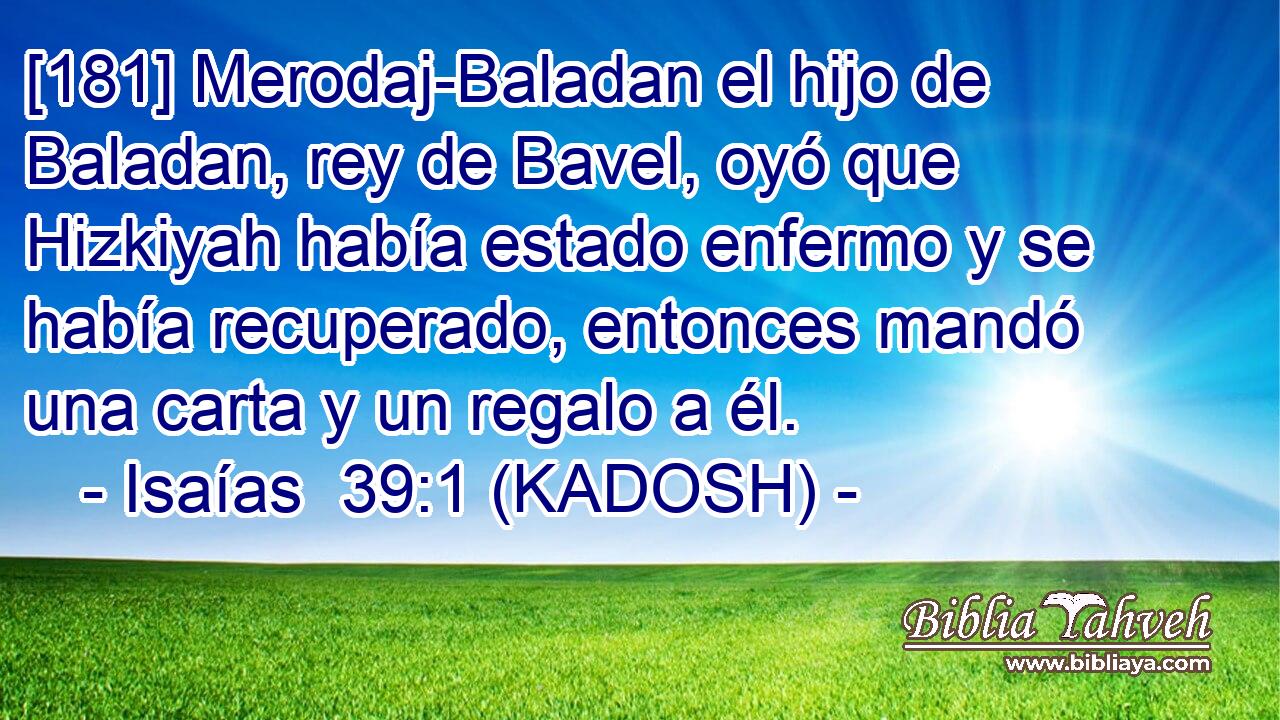  [181] Merodaj-Baladan el hijo de Baladan, rey de Bavel, oyó que Hizkiyah había estado enfermo y se había recuperado, entonces mandó una carta y un regalo a él. 