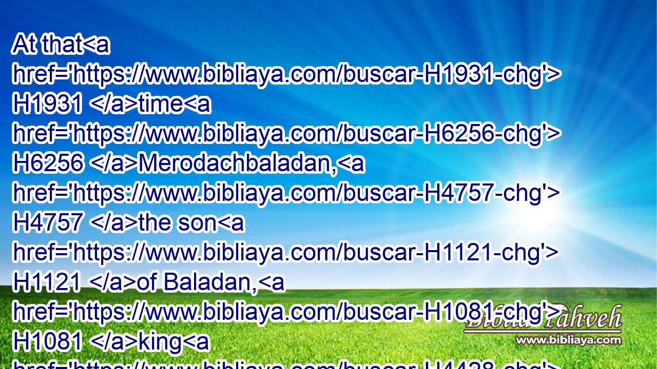 At that H1931 time H6256 Merodachbaladan, H4757 the son H1121 of Baladan, H1081 king H4428 of Babylon, H894 sent H7971 letters H5612 and a present H4503 to H413 Hezekiah: H2396 for he had heard H8085 that H3588 he had been sick, H2470 and was recovered.H2388