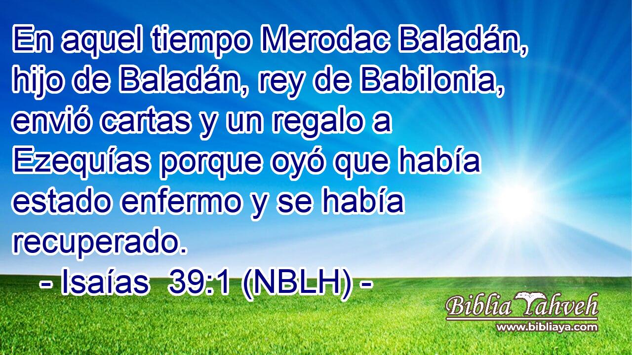  En aquel tiempo Merodac Baladán, hijo de Baladán, rey de Babilonia, envió cartas y un regalo a Ezequías porque oyó que había estado enfermo y se había recuperado. 