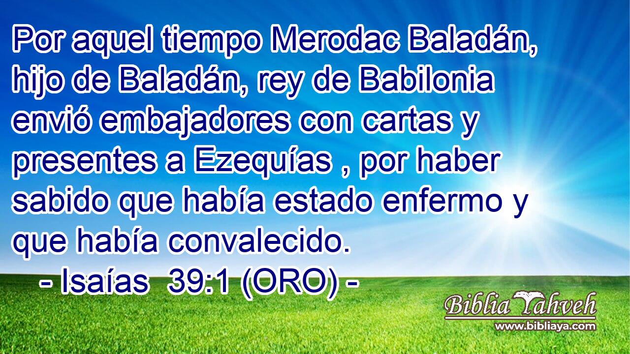  Por aquel tiempo Merodac Baladán, hijo de Baladán, rey de Babilonia envió embajadores con cartas y presentes a Ezequías , por haber sabido que había estado enfermo y que había convalecido. 