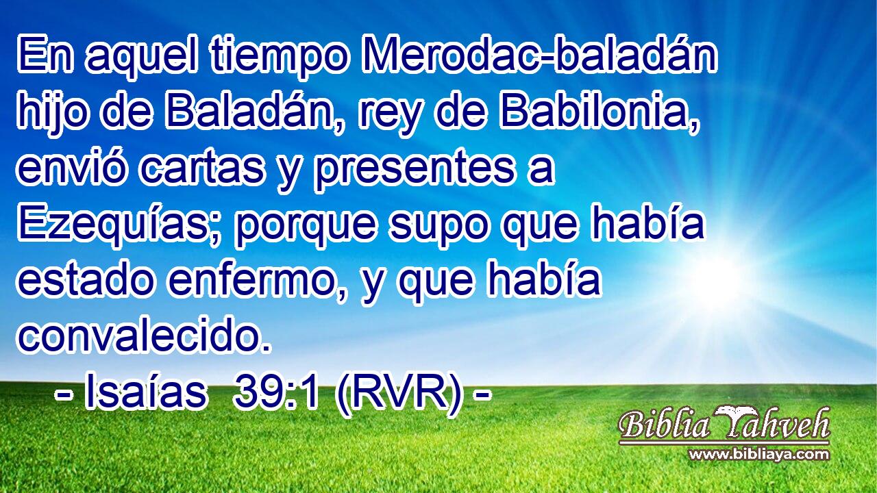 En aquel tiempo Merodac-baladán hijo de Baladán, rey de Babilonia, envió cartas y presentes a Ezequías; porque supo que había estado enfermo, y que había convalecido.