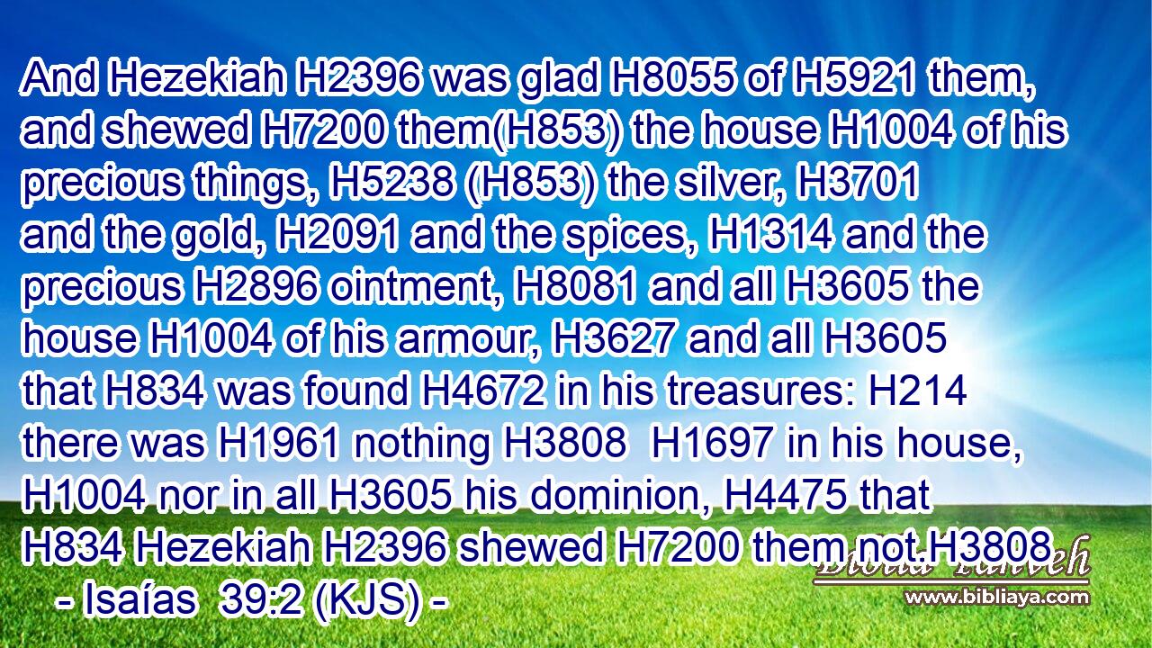 And Hezekiah H2396 was glad H8055 of H5921 them, and shewed H7200 them(H853) the house H1004 of his precious things, H5238 (H853) the silver, H3701 and the gold, H2091 and the spices, H1314 and the precious H2896 ointment, H8081 and all H3605 the house H1004 of his armour, H3627 and all H3605 that H834 was found H4672 in his treasures: H214 there was H1961 nothing H3808  H1697 in his house, H1004 nor in all H3605 his dominion, H4475 that H834 Hezekiah H2396 shewed H7200 them not.H3808