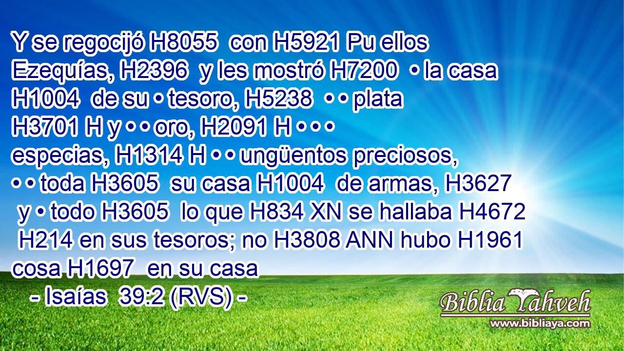Y se regocijó H8055  con H5921 Pu ellos Ezequías, H2396  y les mostró H7200  • la casa H1004  de su • tesoro, H5238  • • plata H3701 H y • • oro, H2091 H • • • especias, H1314 H • • ungüentos preciosos, • • toda H3605  su casa H1004  de armas, H3627  y • todo H3605  lo que H834 XN se hallaba H4672  H214 en sus tesoros; no H3808 ANN hubo H1961  cosa H1697  en su casa 