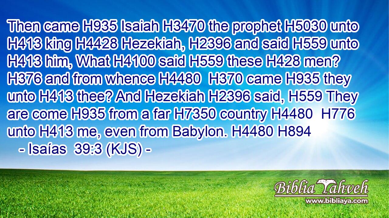Then came H935 Isaiah H3470 the prophet H5030 unto H413 king H4428 Hezekiah, H2396 and said H559 unto H413 him, What H4100 said H559 these H428 men? H376 and from whence H4480  H370 came H935 they unto H413 thee? And Hezekiah H2396 said, H559 They are come H935 from a far H7350 country H4480  H776 unto H413 me, even from Babylon. H4480 H894