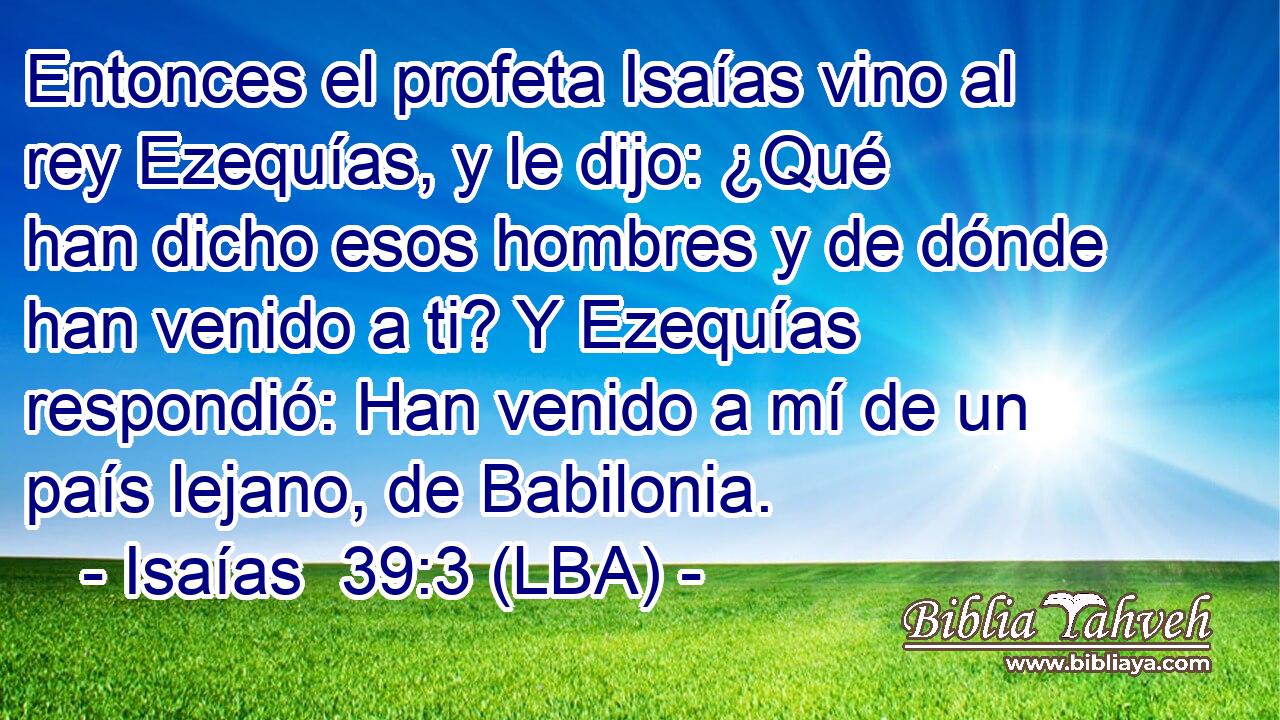 Entonces el profeta Isaías vino al rey Ezequías, y le dijo: ¿Qué han dicho esos hombres y de dónde han venido a ti? Y Ezequías respondió: Han venido a mí de un país lejano, de Babilonia.