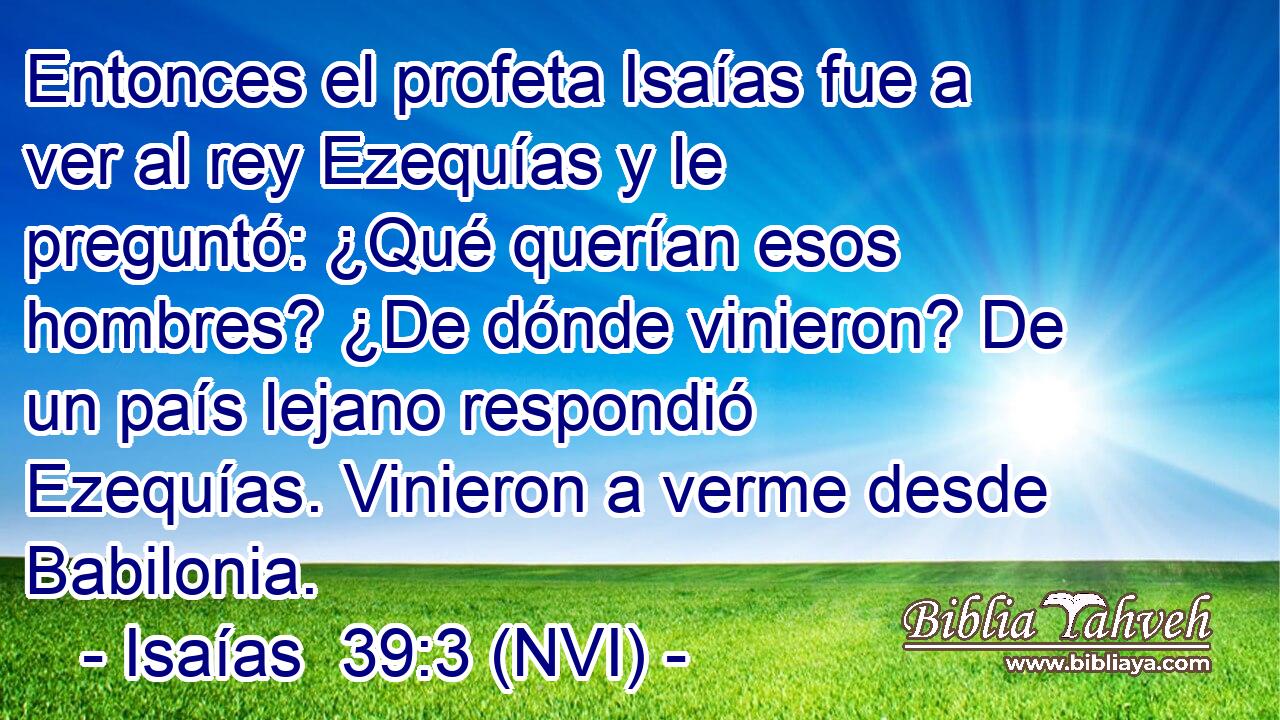  Entonces el profeta Isaías fue a ver al rey Ezequías y le preguntó: ¿Qué querían esos hombres? ¿De dónde vinieron? De un país lejano respondió Ezequías. Vinieron a verme desde Babilonia. 