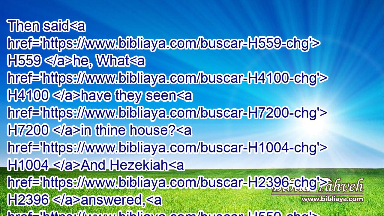 Then said H559 he, What H4100 have they seen H7200 in thine house? H1004 And Hezekiah H2396 answered, H559 (H853) All H3605 that H834 is in mine house H1004 have they seen: H7200 there is H1961 nothing H3808  H1697 among my treasures H214 that H834 I have not H3808 shewed H7200 them.