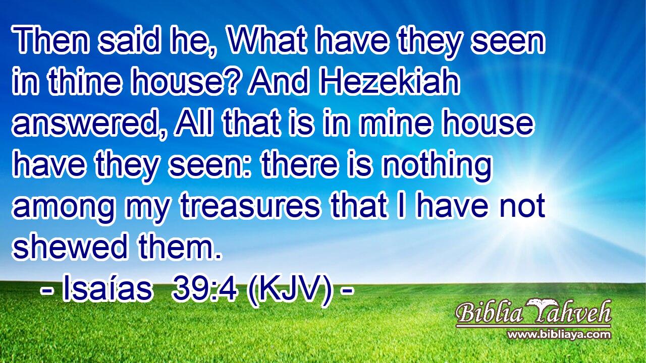 Then said he, What have they seen in thine house? And Hezekiah answered, All that is in mine house have they seen: there is nothing among my treasures that I have not shewed them.