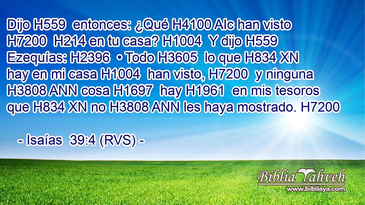 Dijo H559  entonces: ¿Qué H4100 AIc han visto H7200  H214 en tu casa? H1004  Y dijo H559  Ezequías: H2396  • Todo H3605  lo que H834 XN hay en mi casa H1004  han visto, H7200  y ninguna H3808 ANN cosa H1697  hay H1961  en mis tesoros que H834 XN no H3808 ANN les haya mostrado. H7200  