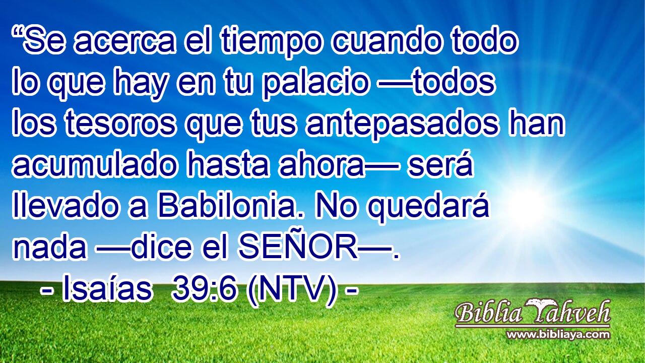 “Se acerca el tiempo cuando todo lo que hay en tu palacio —todos los tesoros que tus antepasados han acumulado hasta ahora— será llevado a Babilonia. No quedará nada —dice el SEÑOR—.