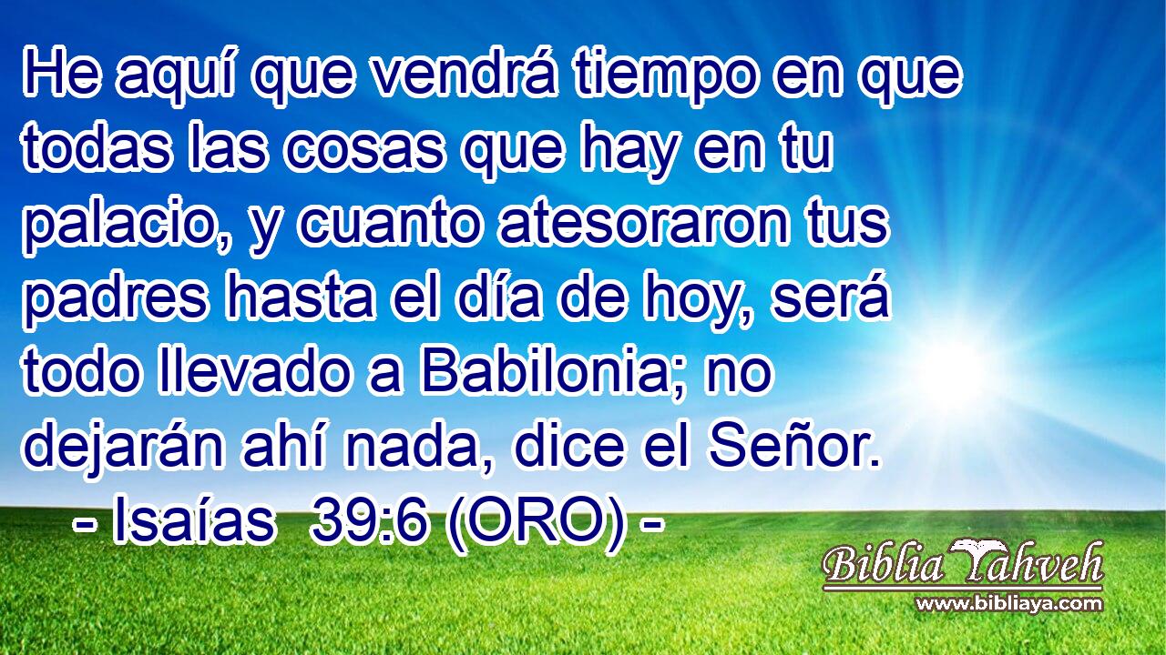  He aquí que vendrá tiempo en que todas las cosas que hay en tu palacio, y cuanto atesoraron tus padres hasta el día de hoy, será todo llevado a Babilonia; no dejarán ahí nada, dice el Señor. 