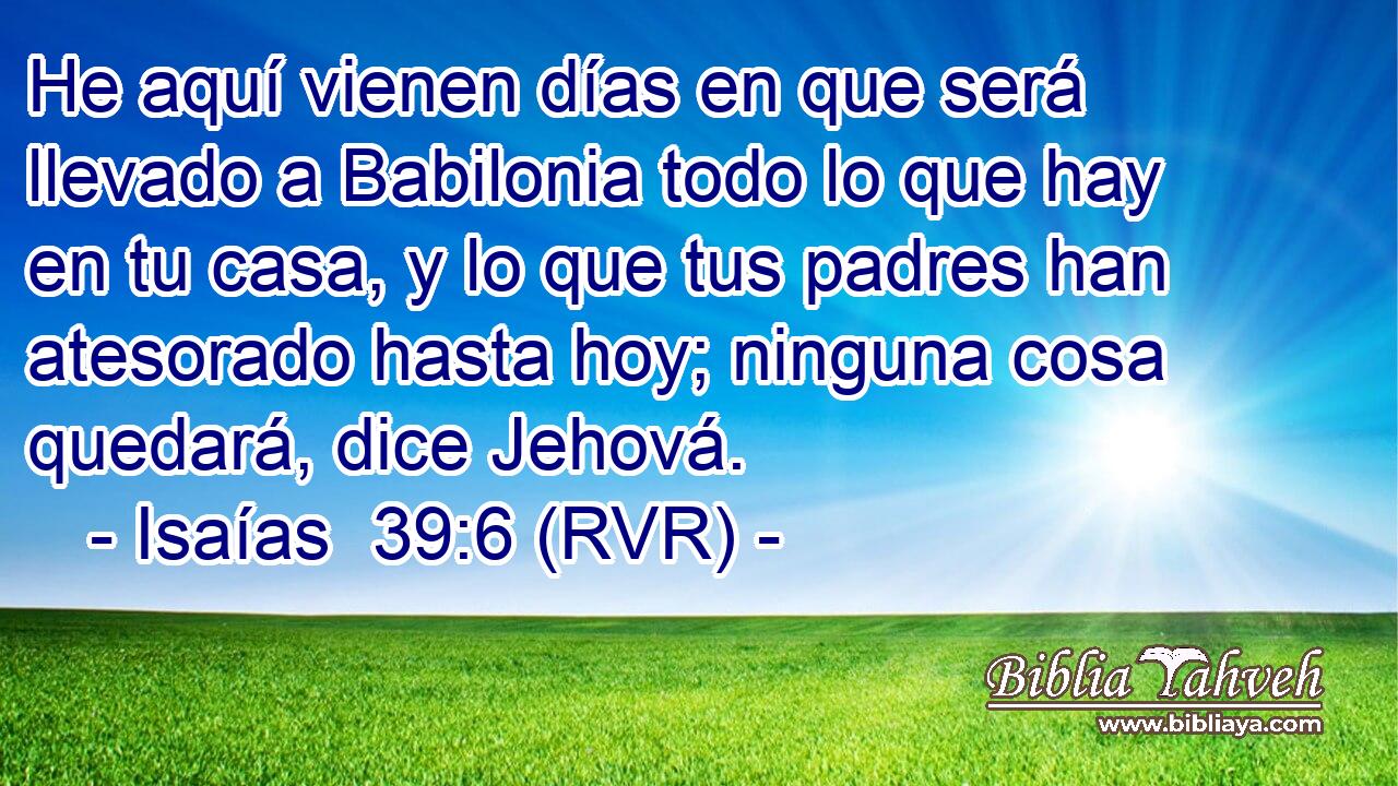 He aquí vienen días en que será llevado a Babilonia todo lo que hay en tu casa, y lo que tus padres han atesorado hasta hoy; ninguna cosa quedará, dice Jehová.