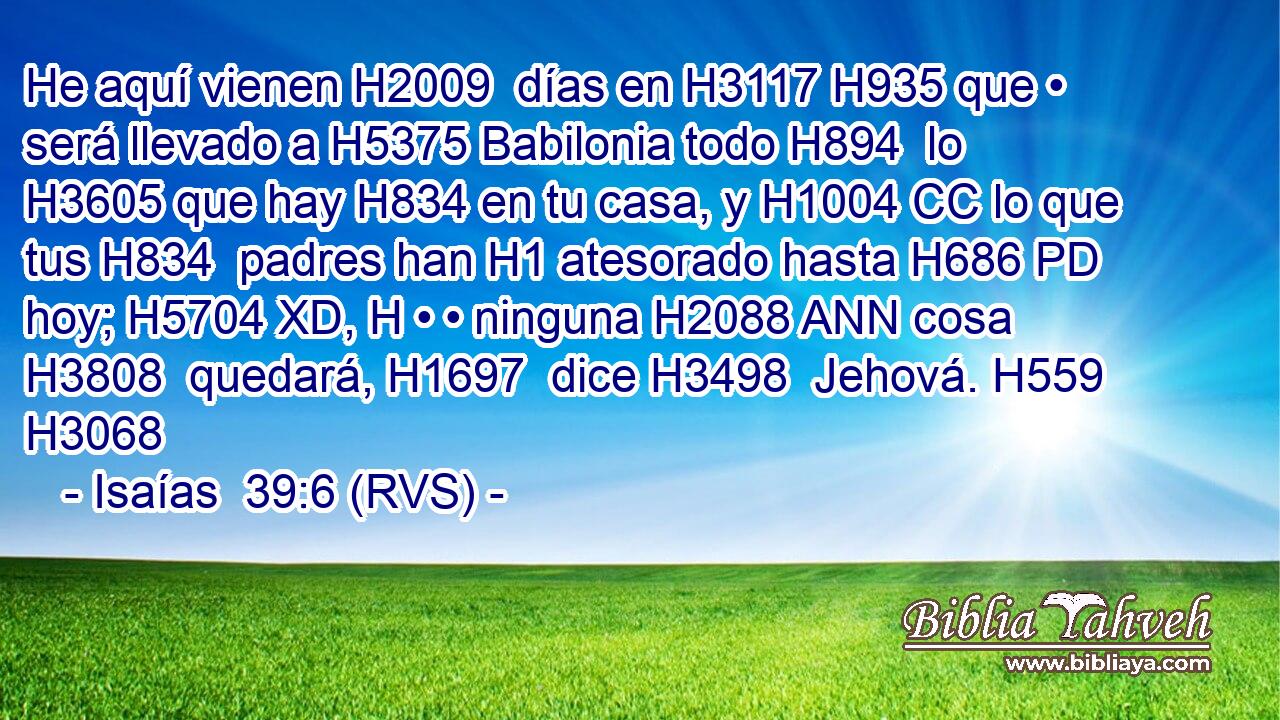 He aquí vienen H2009  días en H3117 H935 que • será llevado a H5375 Babilonia todo H894  lo H3605 que hay H834 en tu casa, y H1004 CC lo que tus H834  padres han H1 atesorado hasta H686 PD hoy; H5704 XD, H • • ninguna H2088 ANN cosa H3808  quedará, H1697  dice H3498  Jehová. H559  H3068 