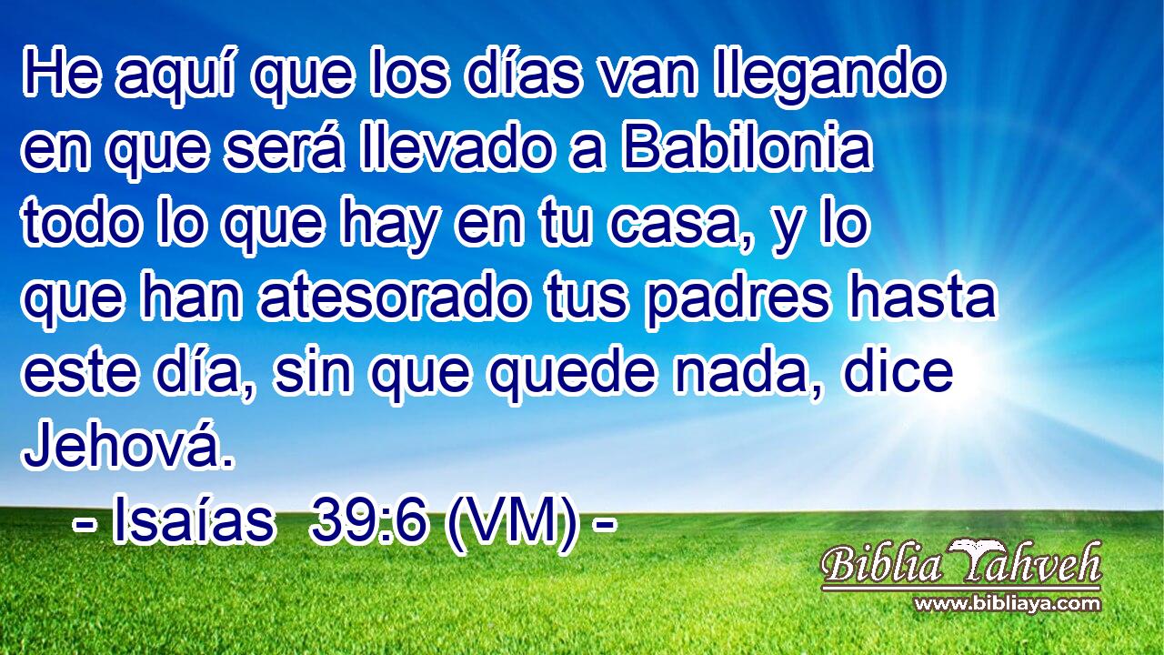  He aquí que los días van llegando en que será llevado a Babilonia todo lo que hay en tu casa, y lo que han atesorado tus padres hasta este día, sin que quede nada, dice Jehová. 