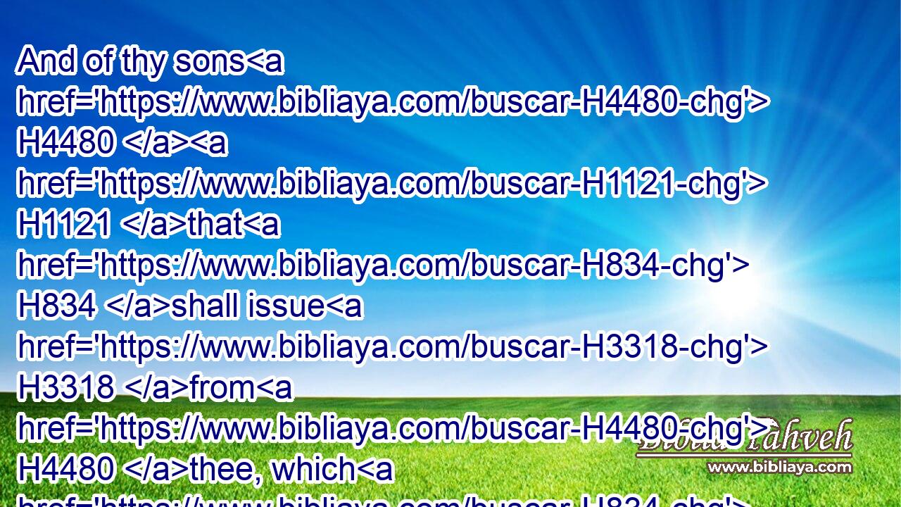 And of thy sons H4480  H1121 that H834 shall issue H3318 from H4480 thee, which H834 thou shalt beget, H3205 shall they take away; H3947 and they shall be H1961 eunuchs H5631 in the palace H1964 of the king H4428 of Babylon.H894