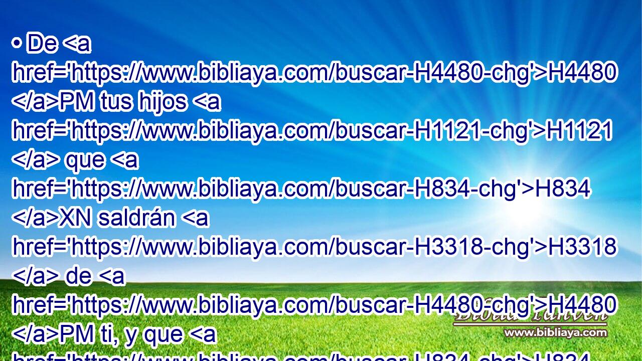 • De H4480 PM tus hijos H1121  que H834 XN saldrán H3318  de H4480 PM ti, y que H834 XN habrás engendrado, H3205  tomarán, H3947  y serán H1961  eunucos H5631  en el palacio H1964  del rey H4428  de Babilonia. H894  