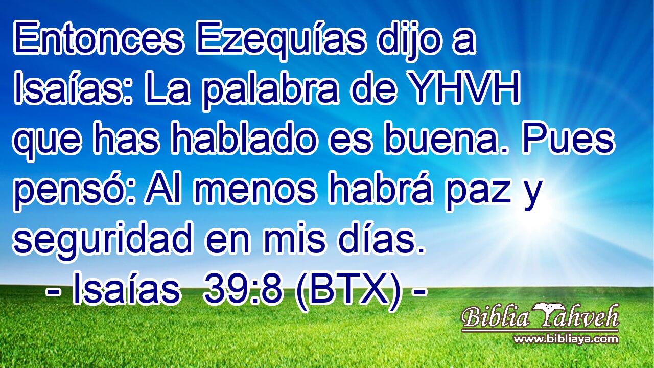 Entonces Ezequías dijo a Isaías: La palabra de YHVH que has hablado es buena. Pues pensó: Al menos habrá paz y seguridad en mis días.