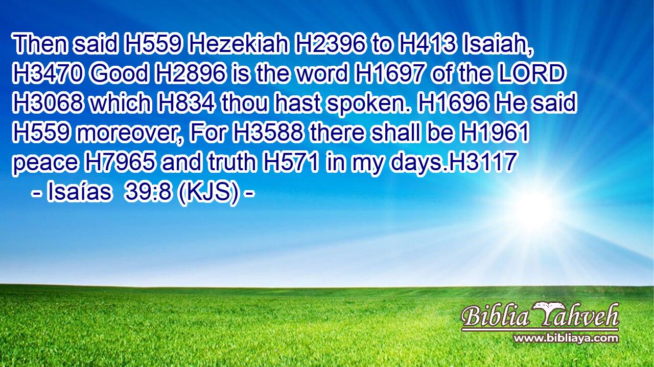 Then said H559 Hezekiah H2396 to H413 Isaiah, H3470 Good H2896 is the word H1697 of the LORD H3068 which H834 thou hast spoken. H1696 He said H559 moreover, For H3588 there shall be H1961 peace H7965 and truth H571 in my days.H3117