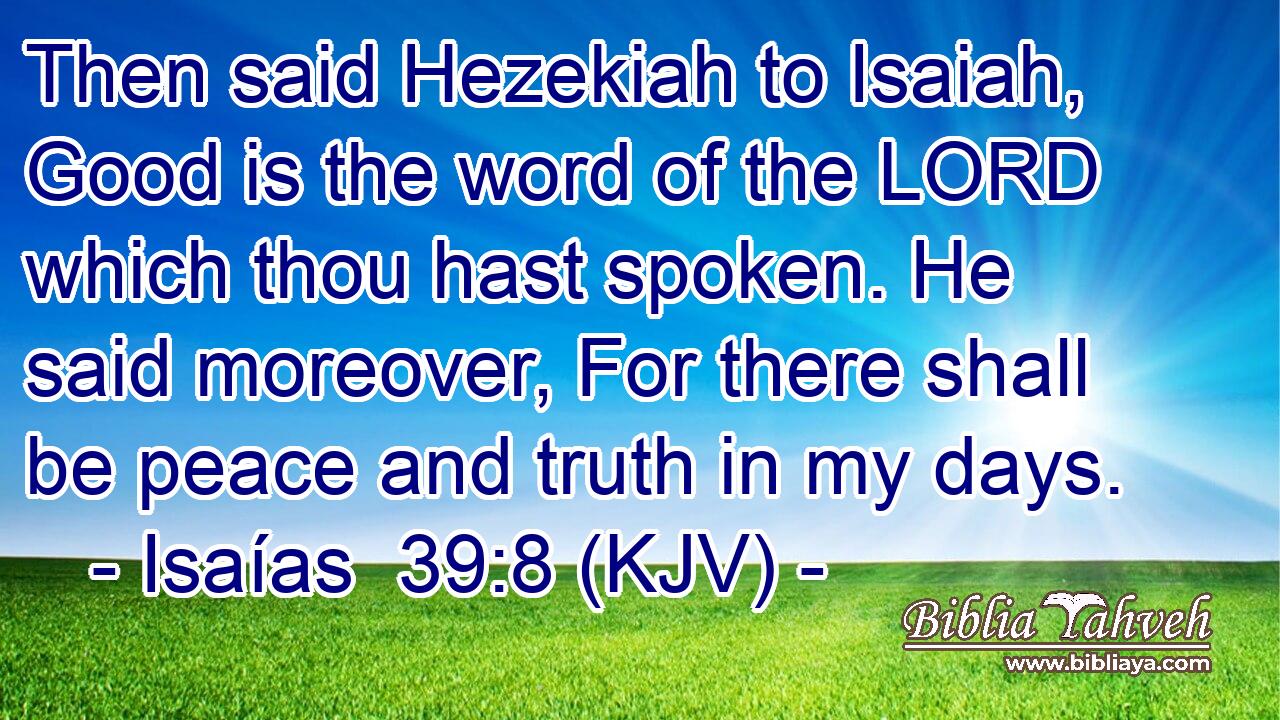 Then said Hezekiah to Isaiah, Good is the word of the LORD which thou hast spoken. He said moreover, For there shall be peace and truth in my days.