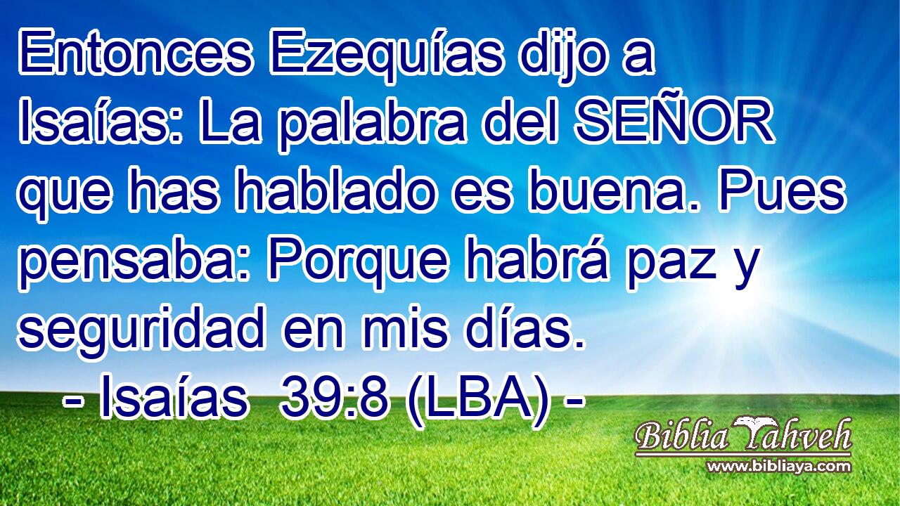 Entonces Ezequías dijo a Isaías: La palabra del SEÑOR que has hablado es buena. Pues pensaba: Porque habrá paz y seguridad en mis días.