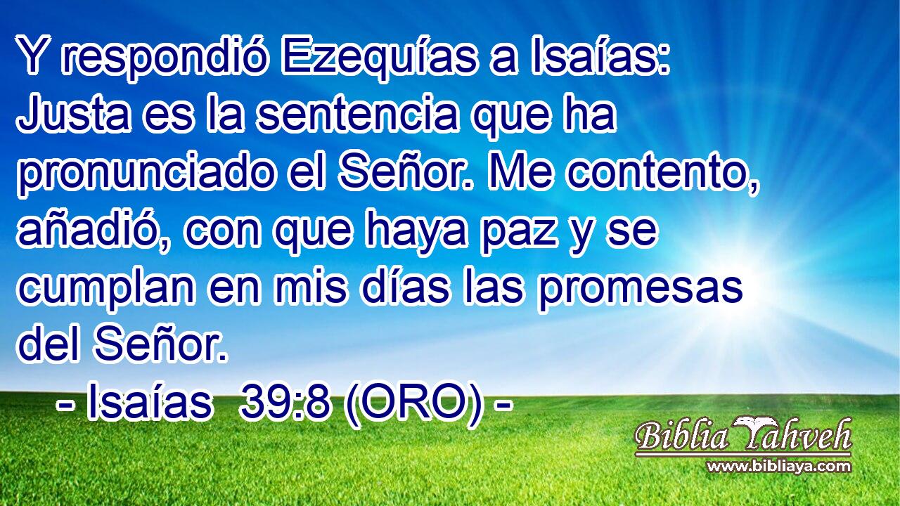  Y respondió Ezequías a Isaías: Justa es la sentencia que ha pronunciado el Señor. Me contento, añadió, con que haya paz y se cumplan en mis días las promesas del Señor. 