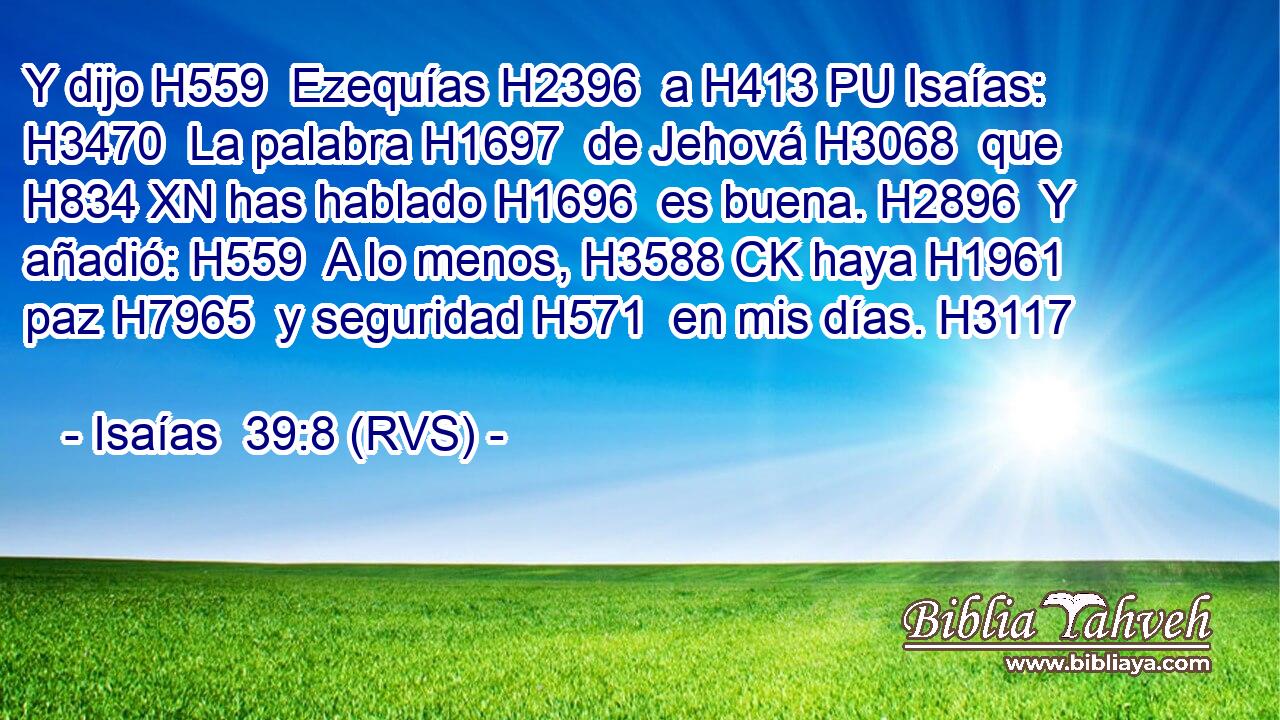 Y dijo H559  Ezequías H2396  a H413 PU Isaías: H3470  La palabra H1697  de Jehová H3068  que H834 XN has hablado H1696  es buena. H2896  Y añadió: H559  A lo menos, H3588 CK haya H1961  paz H7965  y seguridad H571  en mis días. H3117  