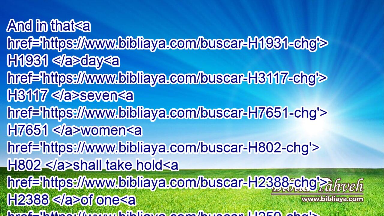 And in that H1931 day H3117 seven H7651 women H802 shall take hold H2388 of one H259 man, H376 saying, H559 We will eat H398 our own bread, H3899 and wear H3847 our own apparel: H8071 only H7535 let us be called H7121 by thy name, H8034 to take H622 away our reproach.H2781