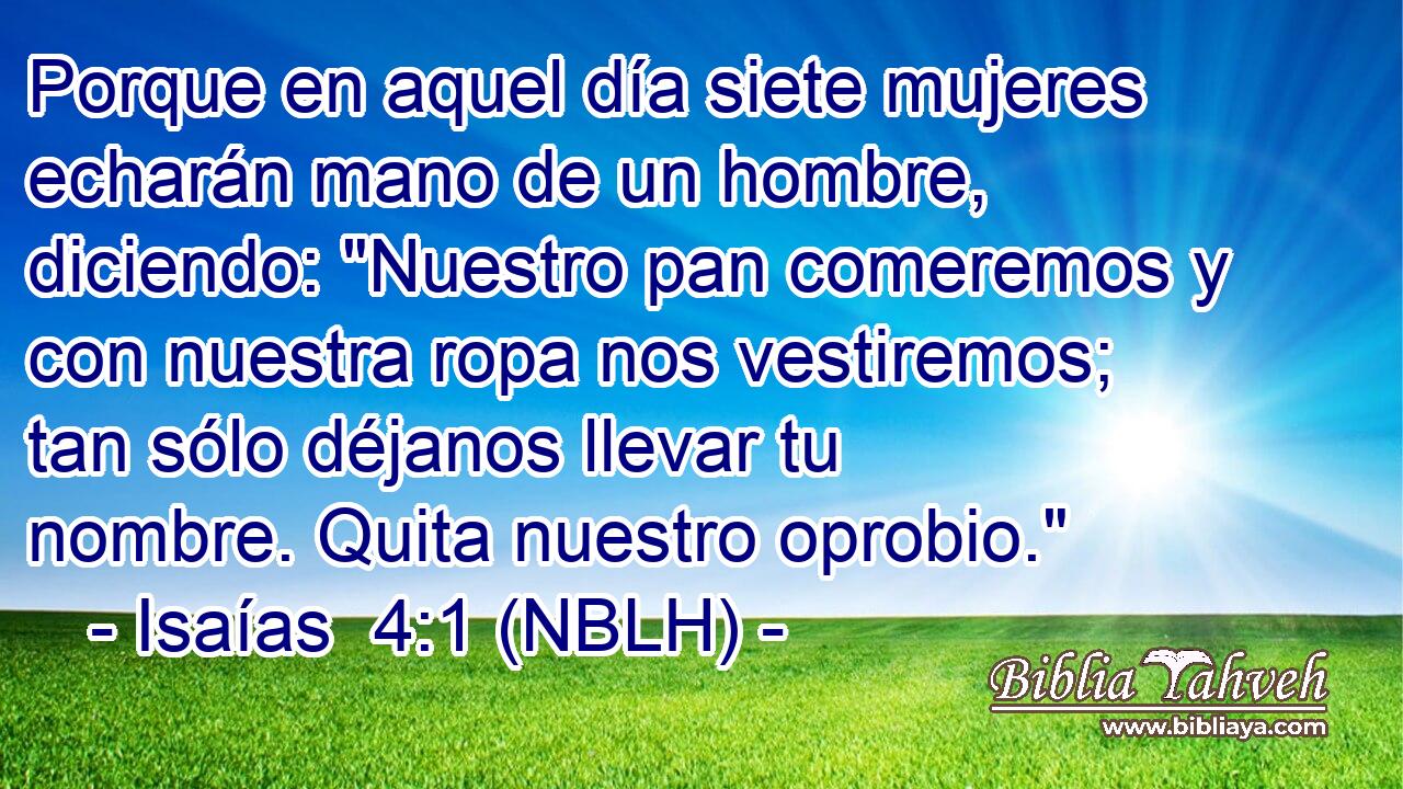  Porque en aquel día siete mujeres echarán mano de un hombre, diciendo: 