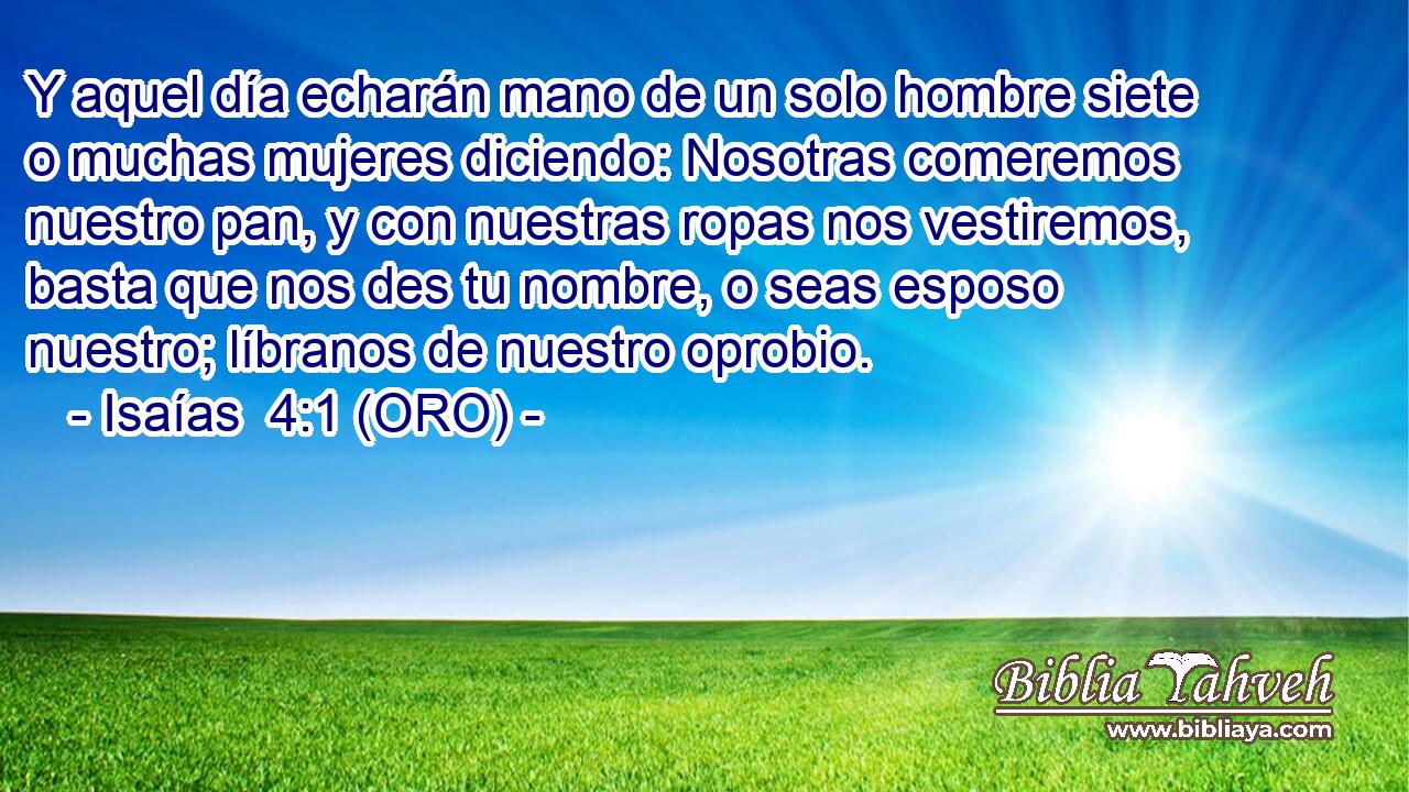  Y aquel día echarán mano de un solo hombre siete o muchas mujeres diciendo: Nosotras comeremos nuestro pan, y con nuestras ropas nos vestiremos, basta que nos des tu nombre, o seas esposo nuestro; líbranos de nuestro oprobio. 