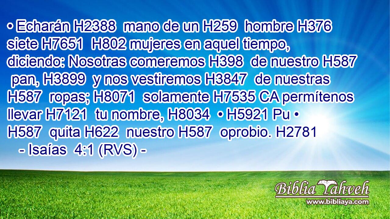 • Echarán H2388  mano de un H259  hombre H376  siete H7651  H802 mujeres en aquel tiempo, diciendo: Nosotras comeremos H398  de nuestro H587  pan, H3899  y nos vestiremos H3847  de nuestras H587  ropas; H8071  solamente H7535 CA permítenos llevar H7121  tu nombre, H8034  • H5921 Pu • H587  quita H622  nuestro H587  oprobio. H2781  