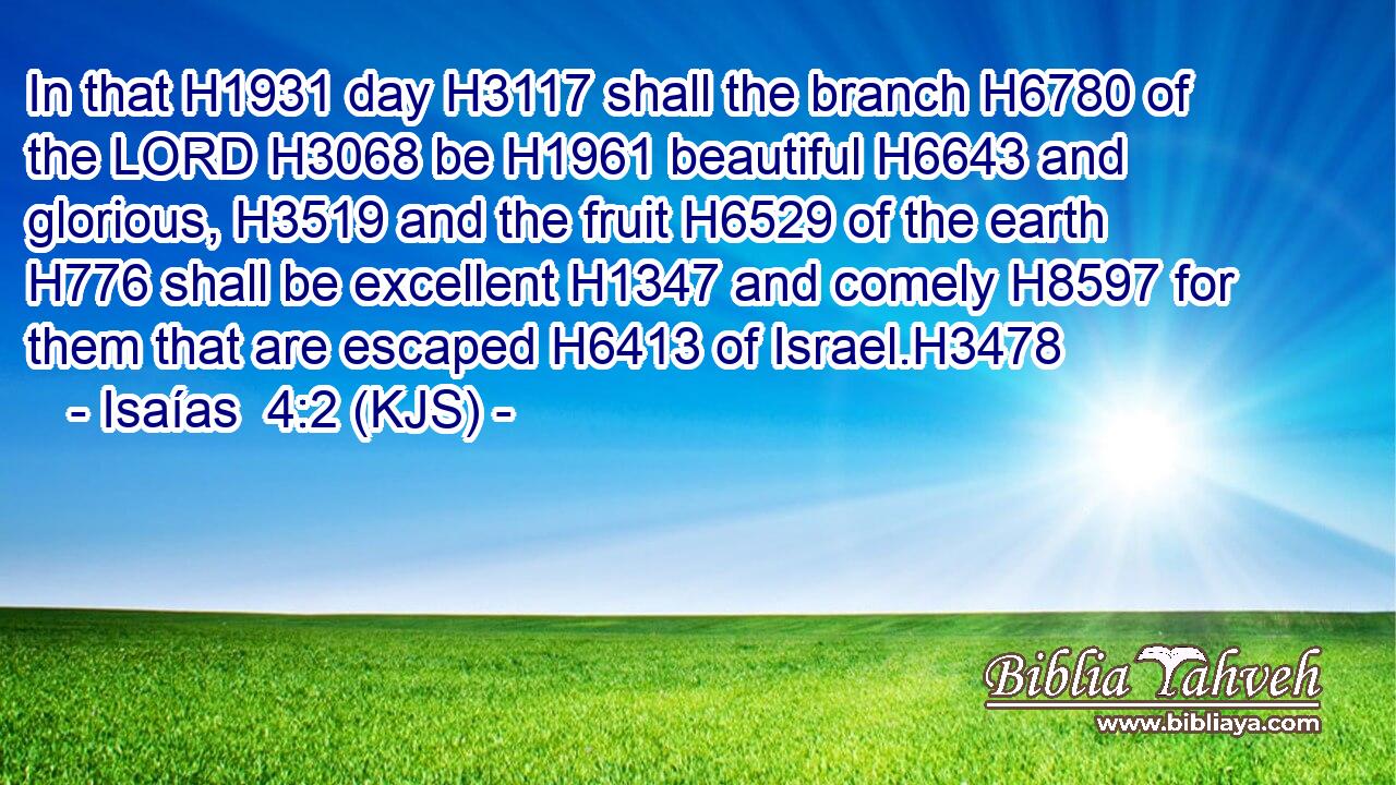 In that H1931 day H3117 shall the branch H6780 of the LORD H3068 be H1961 beautiful H6643 and glorious, H3519 and the fruit H6529 of the earth H776 shall be excellent H1347 and comely H8597 for them that are escaped H6413 of Israel.H3478