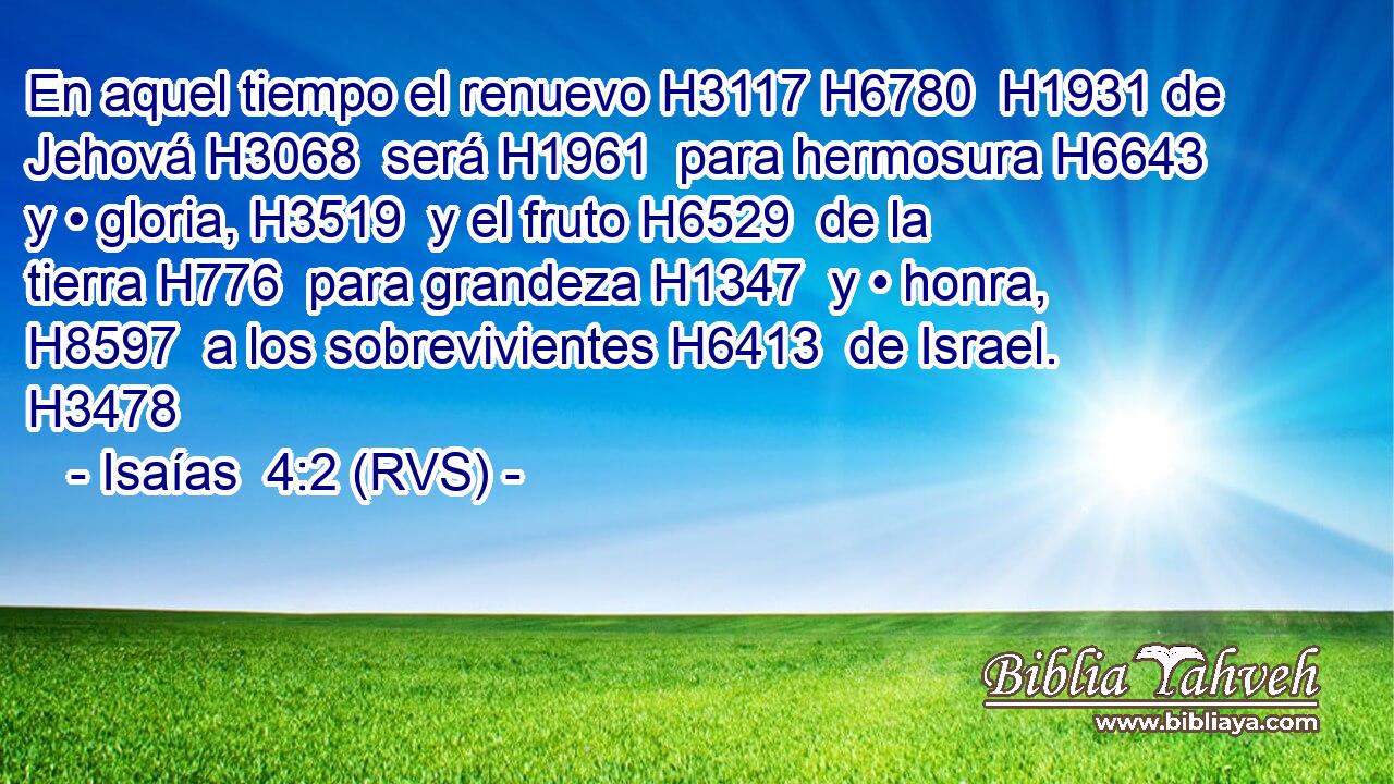 En aquel tiempo el renuevo H3117 H6780  H1931 de Jehová H3068  será H1961  para hermosura H6643  y • gloria, H3519  y el fruto H6529  de la tierra H776  para grandeza H1347  y • honra, H8597  a los sobrevivientes H6413  de Israel. H3478  