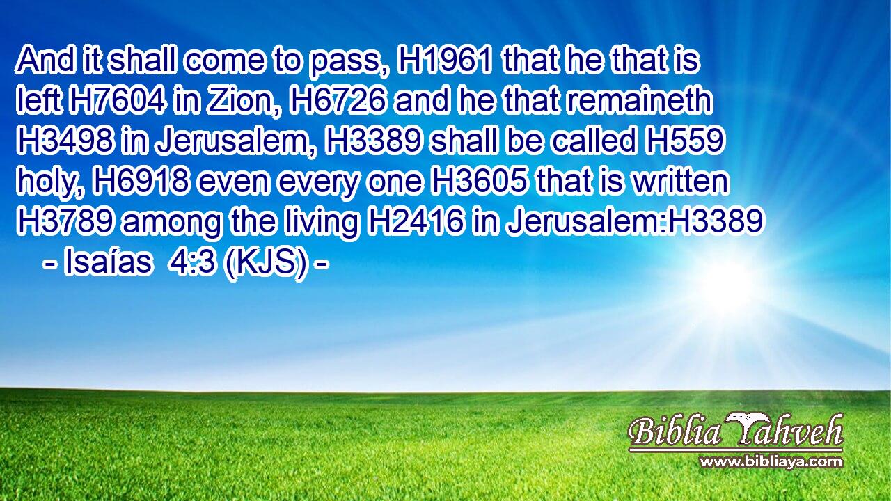 And it shall come to pass, H1961 that he that is left H7604 in Zion, H6726 and he that remaineth H3498 in Jerusalem, H3389 shall be called H559 holy, H6918 even every one H3605 that is written H3789 among the living H2416 in Jerusalem:H3389