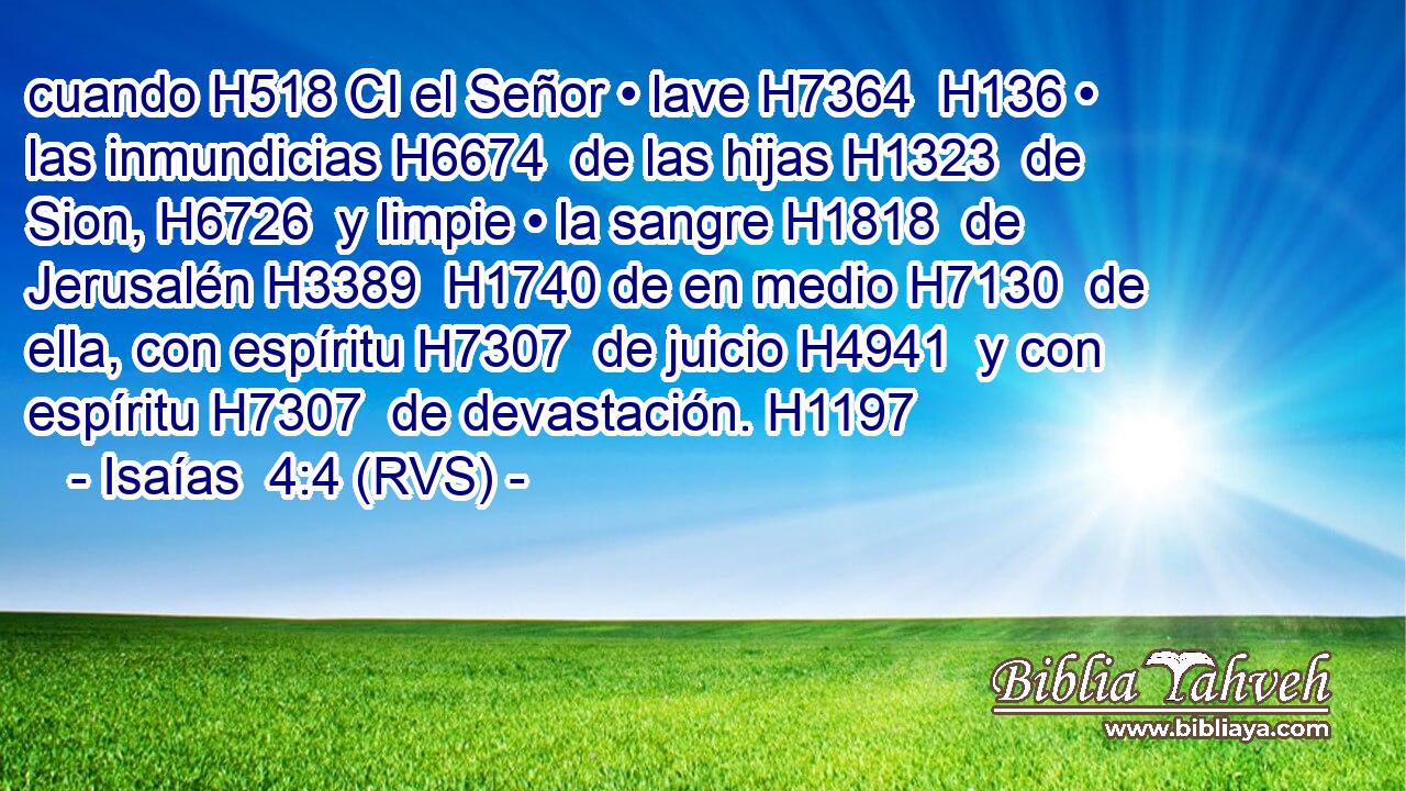 cuando H518 CI el Señor • lave H7364  H136 • las inmundicias H6674  de las hijas H1323  de Sion, H6726  y limpie • la sangre H1818  de Jerusalén H3389  H1740 de en medio H7130  de ella, con espíritu H7307  de juicio H4941  y con espíritu H7307  de devastación. H1197 