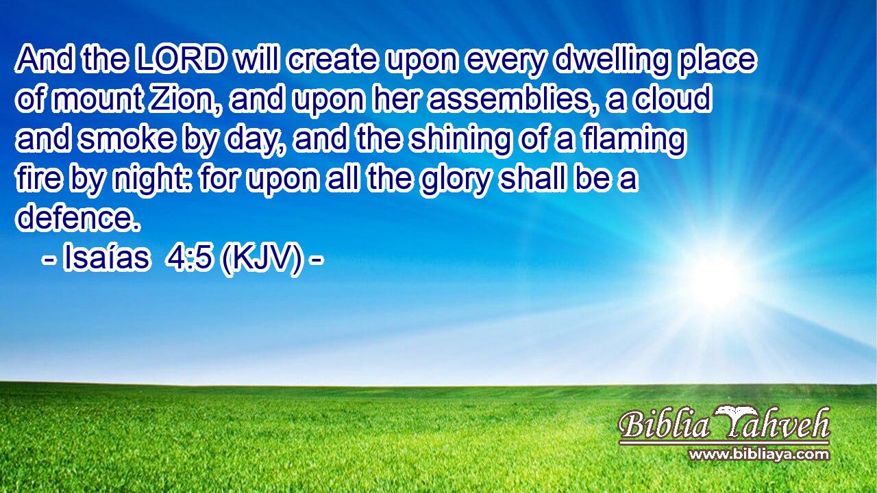 And the LORD will create upon every dwelling place of mount Zion, and upon her assemblies, a cloud and smoke by day, and the shining of a flaming fire by night: for upon all the glory shall be a defence.