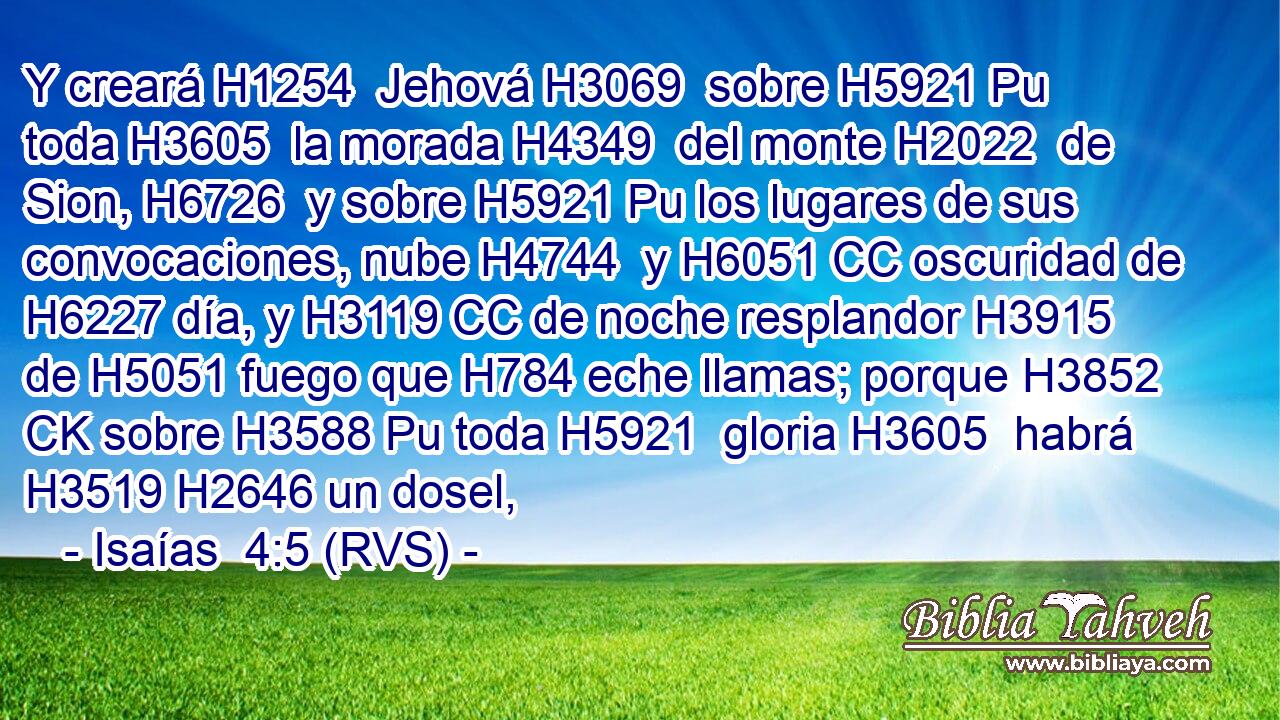 Y creará H1254  Jehová H3069  sobre H5921 Pu toda H3605  la morada H4349  del monte H2022  de Sion, H6726  y sobre H5921 Pu los lugares de sus convocaciones, nube H4744  y H6051 CC oscuridad de H6227 día, y H3119 CC de noche resplandor H3915  de H5051 fuego que H784 eche llamas; porque H3852 CK sobre H3588 Pu toda H5921  gloria H3605  habrá H3519 H2646 un dosel, 