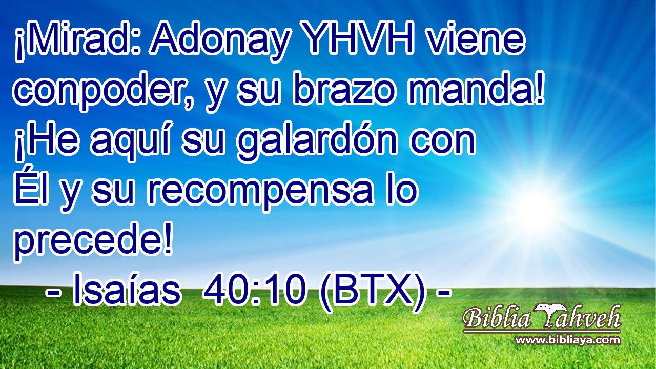 ¡Mirad: Adonay YHVH viene conpoder, y su brazo manda! ¡He aquí su galardón con Él y su recompensa lo precede!