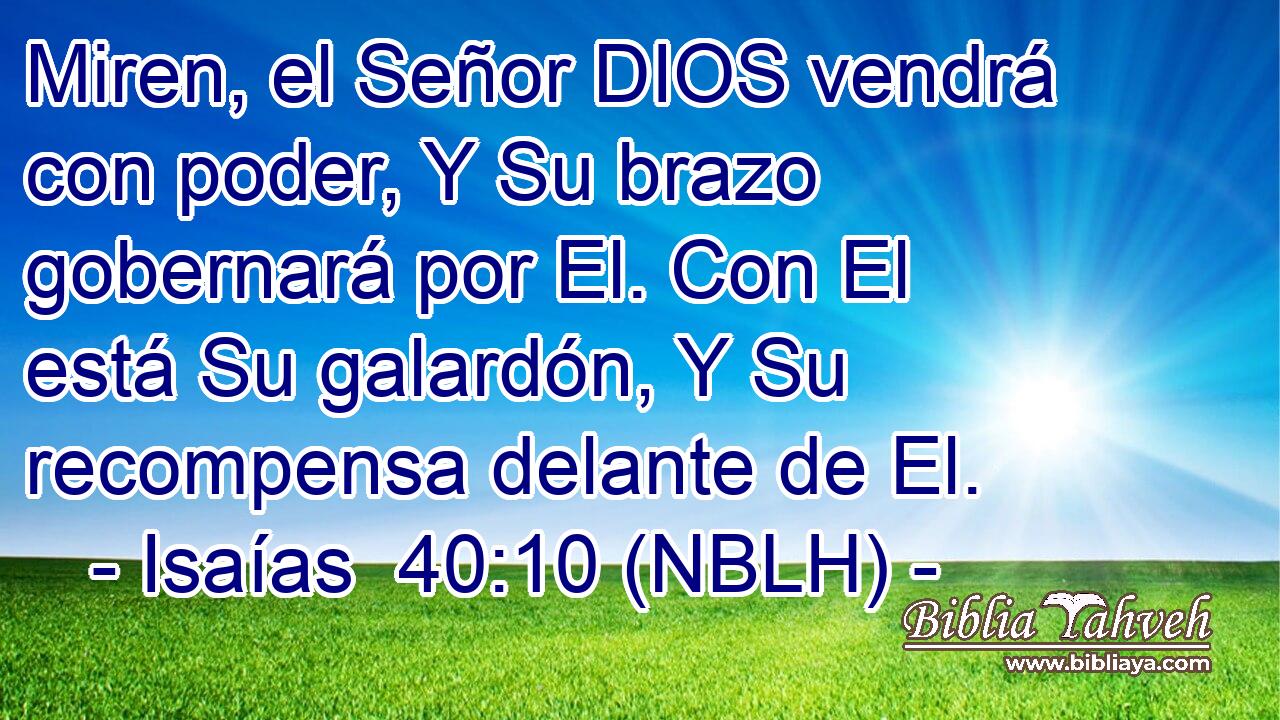  Miren, el Señor DIOS vendrá con poder, Y Su brazo gobernará por El. Con El está Su galardón, Y Su recompensa delante de El. 