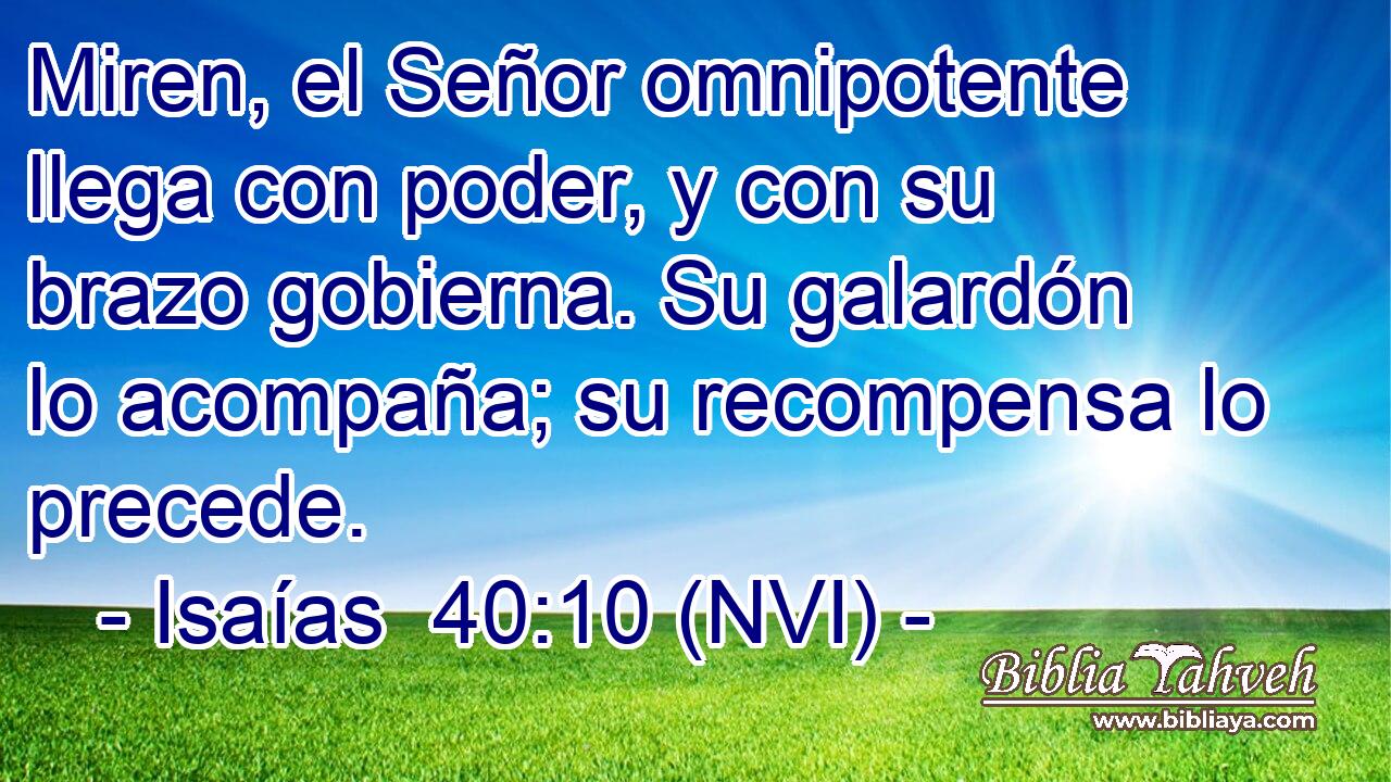  Miren, el Señor omnipotente llega con poder, y con su brazo gobierna. Su galardón lo acompaña; su recompensa lo precede. 